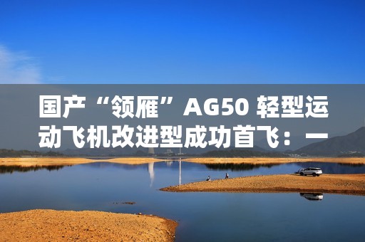 国产“领雁”AG50 轻型运动飞机改进型成功首飞：一小时可飞近 200 公里，约耗 16 升普通汽油