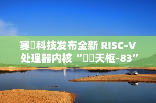 赛昉科技发布全新 RISC-V 处理器内核“昉・天枢-83”，性能超越 Arm A75