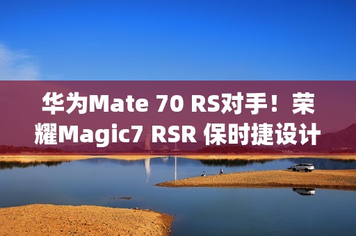 华为Mate 70 RS对手！荣耀Magic7 RSR 保时捷设计本月发：真机图来了