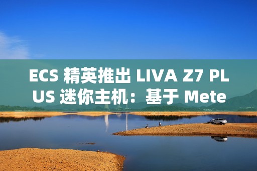 ECS 精英推出 LIVA Z7 PLUS 迷你主机：基于 Meteor Lake，双 USB4 双网口