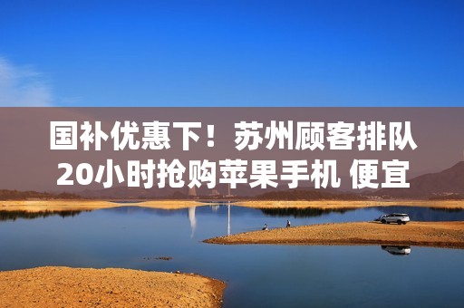 国补优惠下！苏州顾客排队20小时抢购苹果手机 便宜1700元