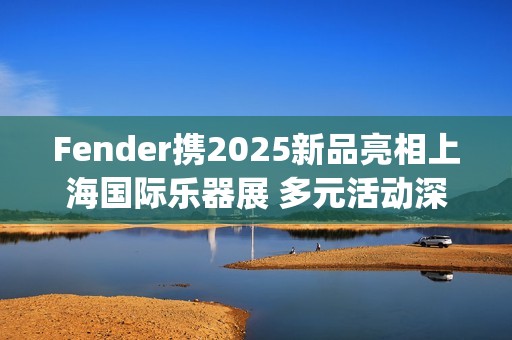 Fender携2025新品亮相上海国际乐器展 多元活动深度联结本土音乐生态(fender newport)