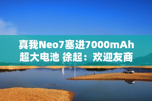 真我Neo7塞进7000mAh超大电池 徐起：欢迎友商明年跟进