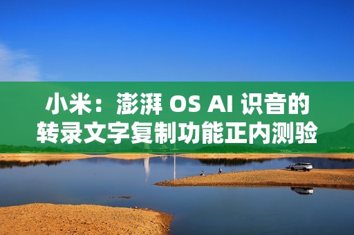 小米：澎湃 OS AI 识音的转录文字复制功能正内测验证，预计本月底至下月推送