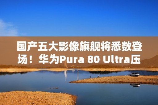 国产五大影像旗舰将悉数登场！华为Pura 80 Ultra压轴