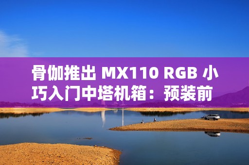 骨伽推出 MX110 RGB 小巧入门中塔机箱：预装前 3 后 1 四颗风扇
