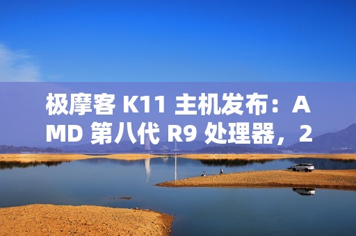 极摩客 K11 主机发布：AMD 第八代 R9 处理器，2799 元 / 前百名 2699 元起