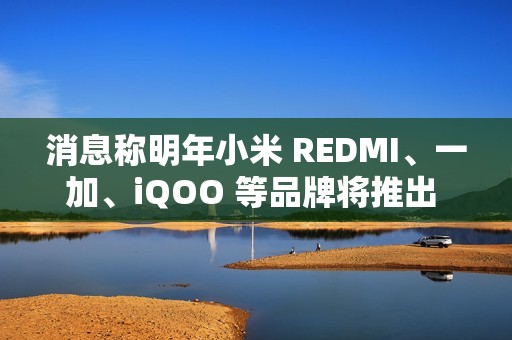 消息称明年小米 REDMI、一加、iQOO 等品牌将推出 7000mAh 新机