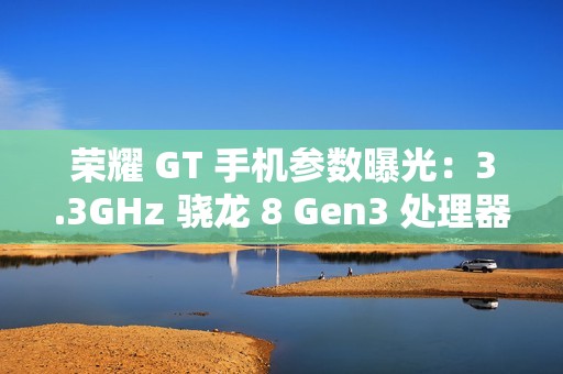 荣耀 GT 手机参数曝光：3.3GHz 骁龙 8 Gen3 处理器，1.5K 纯直屏