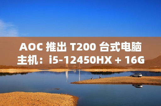 AOC 推出 T200 台式电脑主机：i5-12450HX + 16G + 512G 售 2099 元