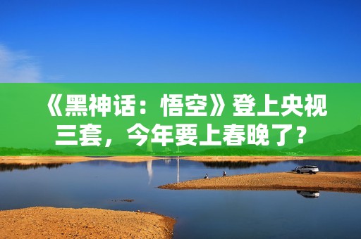 《黑神话：悟空》登上央视三套，今年要上春晚了？