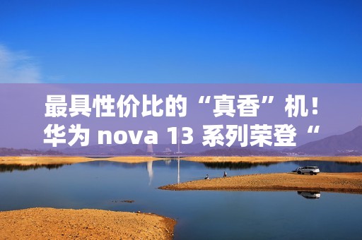 最具性价比的“真香”机！华为 nova 13 系列荣登“什么值得买”好物推荐榜