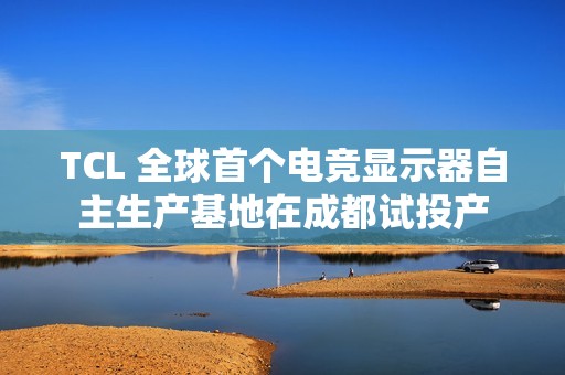 TCL 全球首个电竞显示器自主生产基地在成都试投产