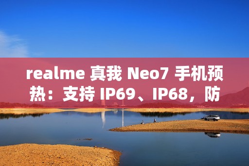 realme 真我 Neo7 手机预热：支持 IP69、IP68，防热水、泡水、高压冲水