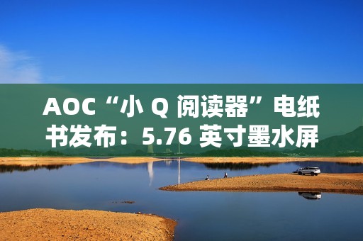 AOC“小 Q 阅读器”电纸书发布：5.76 英寸墨水屏、重 155 克，699 元