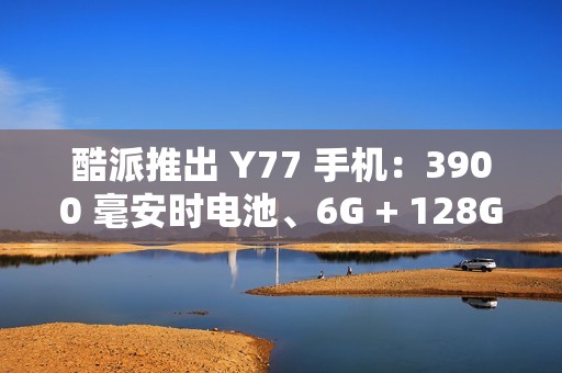 酷派推出 Y77 手机：3900 毫安时电池、6G + 128G 存储规格