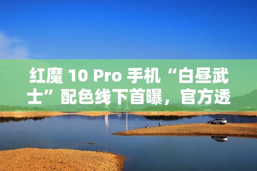 红魔 10 Pro 手机“白昼武士”配色线下首曝，官方透露近期开售