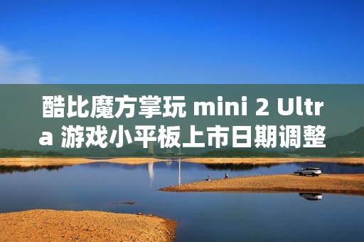 酷比魔方掌玩 mini 2 Ultra 游戏小平板上市日期调整，原计划元旦左右