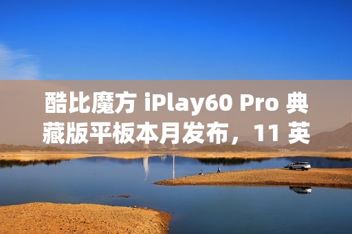 酷比魔方 iPlay60 Pro 典藏版平板本月发布，11 英寸 90Hz 护眼屏