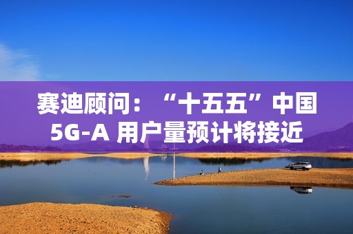 赛迪顾问：“十五五”中国 5G-A 用户量预计将接近 13 亿户，占全球比例超 50%