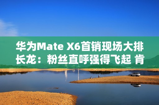 华为Mate X6首销现场大排长龙：粉丝直呼强得飞起 肯定比苹果好