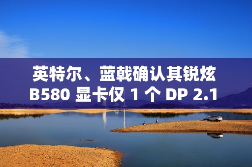 英特尔、蓝戟确认其锐炫 B580 显卡仅 1 个 DP 2.1 接口支持 UHBR 13.5