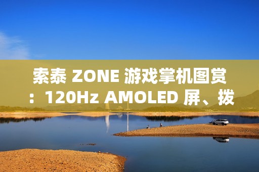 索泰 ZONE 游戏掌机图赏：120Hz AMOLED 屏、拨动式轮盘、双触控板、二段式扳机