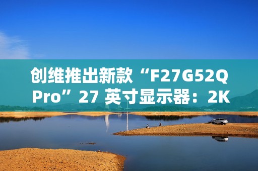 创维推出新款“F27G52Q Pro”27 英寸显示器：2K 180Hz，999 元