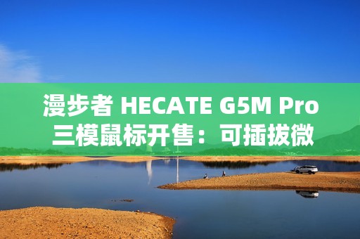 漫步者 HECATE G5M Pro 三模鼠标开售：可插拔微动、PAW3395，219 元