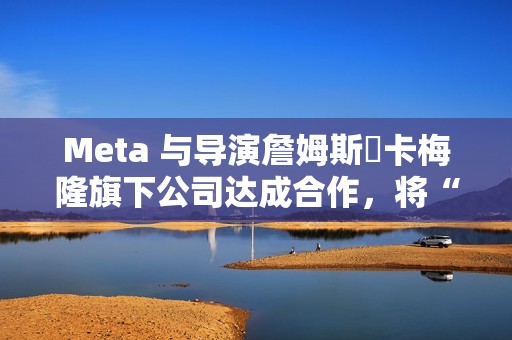 Meta 与导演詹姆斯・卡梅隆旗下公司达成合作，将“彻底改变所有视觉媒体”