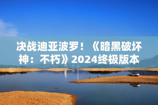 决战迪亚波罗！《暗黑破坏神：不朽》2024终极版本12月14日上演终局之战
