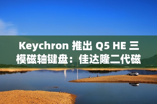 Keychron 推出 Q5 HE 三模磁轴键盘：佳达隆二代磁轴，0.1mmRT 精度
