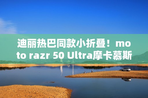 迪丽热巴同款小折叠！moto razr 50 Ultra摩卡慕斯限定版来了