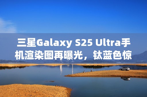 三星Galaxy S25 Ultra手机渲染图再曝光，钛蓝色惊艳亮相
