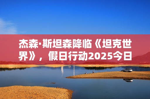 杰森·斯坦森降临《坦克世界》，假日行动2025今日开启