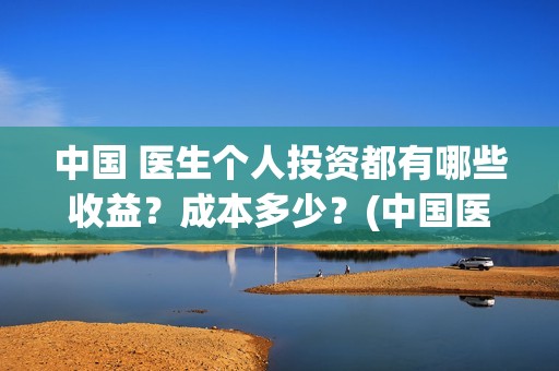 中国 医生个人投资都有哪些收益？成本多少？(中国医生个人简介)