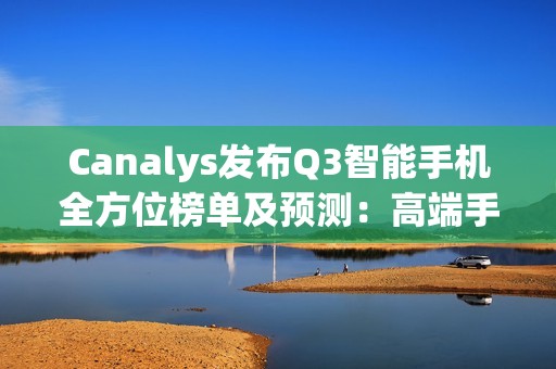 Canalys发布Q3智能手机全方位榜单及预测：高端手机华为出货量排第三