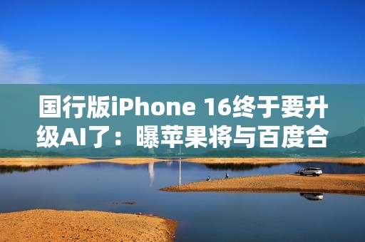 国行版iPhone 16终于要升级AI了：曝苹果将与百度合作