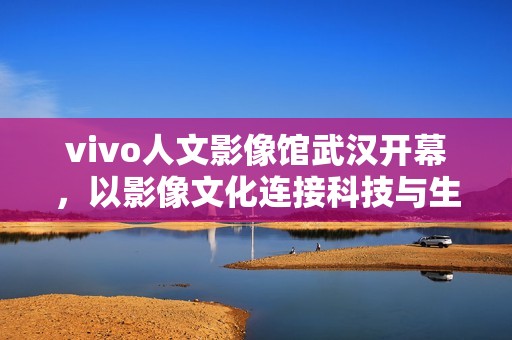 vivo人文影像馆武汉开幕，以影像文化连接科技与生活