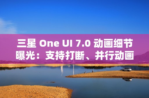 三星 One UI 7.0 动画细节曝光：支持打断、并行动画效果