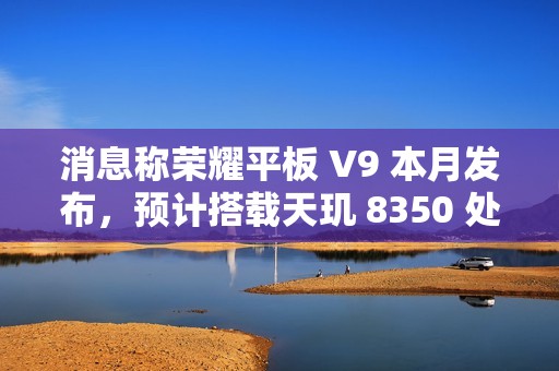 消息称荣耀平板 V9 本月发布，预计搭载天玑 8350 处理器