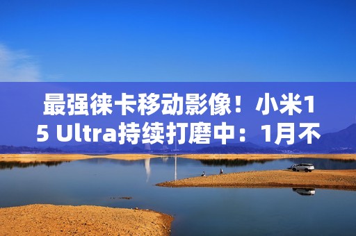 最强徕卡移动影像！小米15 Ultra持续打磨中：1月不发布
