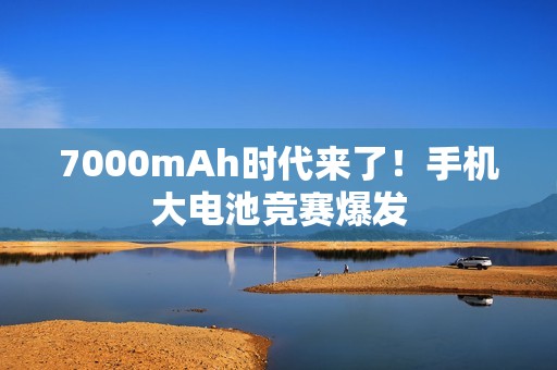 7000mAh时代来了！手机大电池竞赛爆发