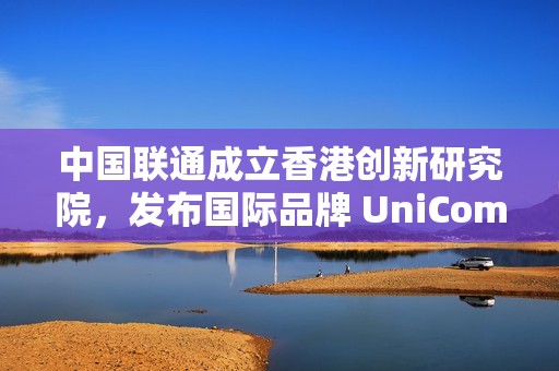 中国联通成立香港创新研究院，发布国际品牌 UniCom