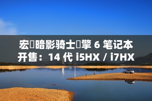 宏碁暗影骑士・擎 6 笔记本开售：14 代 i5HX / i7HX 处理器、支持双显三模，7599 元起