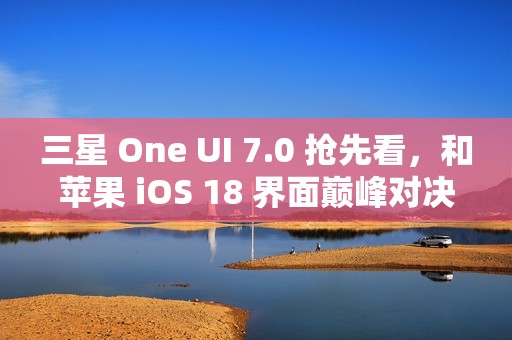 三星 One UI 7.0 抢先看，和苹果 iOS 18 界面巅峰对决