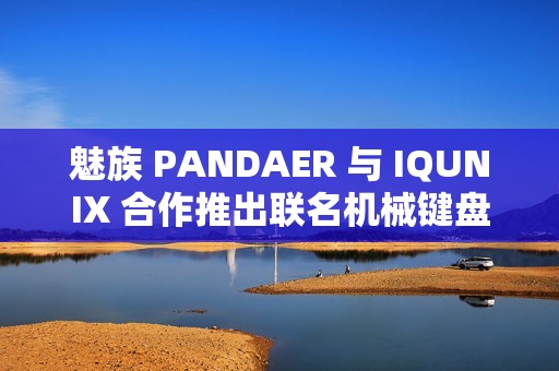 魅族 PANDAER 与 IQUNIX 合作推出联名机械键盘、星闪鼠标，599~899 元