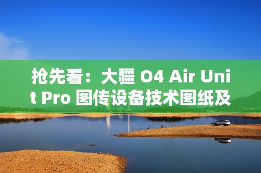 抢先看：大疆 O4 Air Unit Pro 图传设备技术图纸及实物图曝光