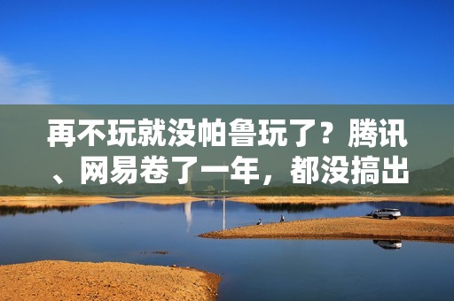 再不玩就没帕鲁玩了？腾讯、网易卷了一年，都没搞出大动静