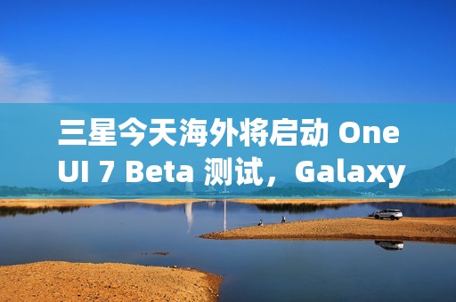 三星今天海外将启动 One UI 7 Beta 测试，Galaxy S24 系列手机率先推送
